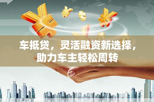 绥阳车抵贷，灵活融资新选择，助力车主轻松周转
