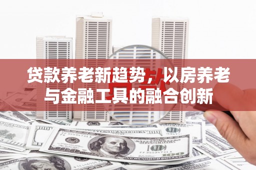 绥阳贷款养老新趋势，以房养老与金融工具的融合创新